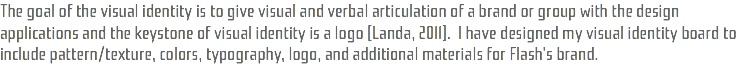 The goal of the visual identity is to give visual and verbal articulation of a brand or group with the design applications and the keystone of visual identity is a logo (Landa, 2011). I have designed my visual identity board to include pattern/texture, colors, typography, logo, and additional materials for Flash's brand.
