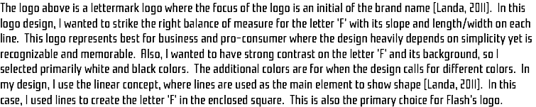 The logo above is a lettermark logo where the focus of the logo is an initial of the brand name (Landa, 2011). In this logo design, I wanted to strike the right balance of measure for the letter 'F' with its slope and length/width on each line. This logo represents best for business and pro-consumer where the design heavily depends on simplicity yet is recognizable and memorable. Also, I wanted to have strong contrast on the letter 'F' and its background, so I selected primarily white and black colors. The additional colors are for when the design calls for different colors. In my design, I use the linear concept, where lines are used as the main element to show shape (Landa, 2011). In this case, I used lines to create the letter 'F' in the enclosed square. This is also the primary choice for Flash's logo.