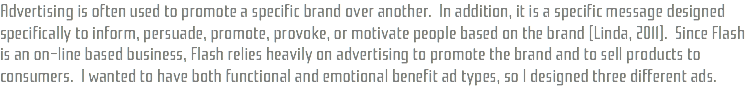 Advertising is often used to promote a specific brand over another. In addition, it is a specific message designed specifically to inform, persuade, promote, provoke, or motivate people based on the brand (Linda, 2011). Since Flash is an on-line based business, Flash relies heavily on advertising to promote the brand and to sell products to consumers. I wanted to have both functional and emotional benefit ad types, so I designed three different ads.