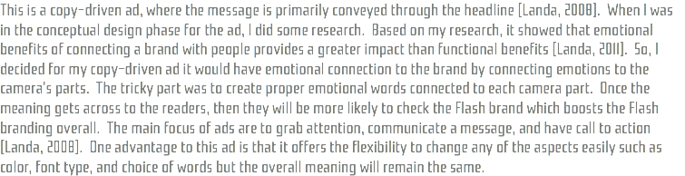 This is a copy-driven ad, where the message is primarily conveyed through the headline (Landa, 2008). When I was in the conceptual design phase for the ad, I did some research. Based on my research, it showed that emotional benefits of connecting a brand with people provides a greater impact than functional benefits (Landa, 2011). So, I decided for my copy-driven ad it would have emotional connection to the brand by connecting emotions to the camera's parts. The tricky part was to create proper emotional words connected to each camera part. Once the meaning gets across to the readers, then they will be more likely to check the Flash brand which boosts the Flash branding overall. The main focus of ads are to grab attention, communicate a message, and have call to action (Landa, 2008). One advantage to this ad is that it offers the flexibility to change any of the aspects easily such as color, font type, and choice of words but the overall meaning will remain the same. 
