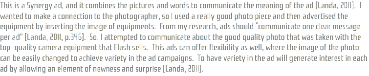 This is a Synergy ad, and it combines the pictures and words to communicate the meaning of the ad (Landa, 2011). I wanted to make a connection to the photographer, so I used a really good photo piece and then advertised the equipment by inserting the image of equipments. From my research, ads should “communicate one clear message per ad” (Landa, 2011, p.346). So, I attempted to communicate about the good quality photo that was taken with the top-quality camera equipment that Flash sells. This ads can offer flexibility as well, where the image of the photo can be easily changed to achieve variety in the ad campaigns. To have variety in the ad will generate interest in each ad by allowing an element of newness and surprise (Landa, 2011).